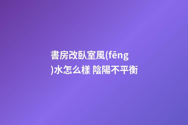 書房改臥室風(fēng)水怎么樣 陰陽不平衡